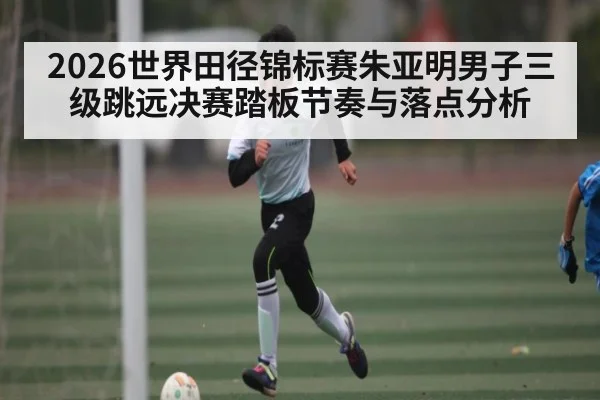 2026世界田径锦标赛朱亚明男子三级跳远决赛踏板节奏与落点分析