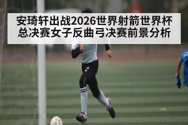 安琦轩出战2026世界射箭世界杯总决赛女子反曲弓决赛前景分析