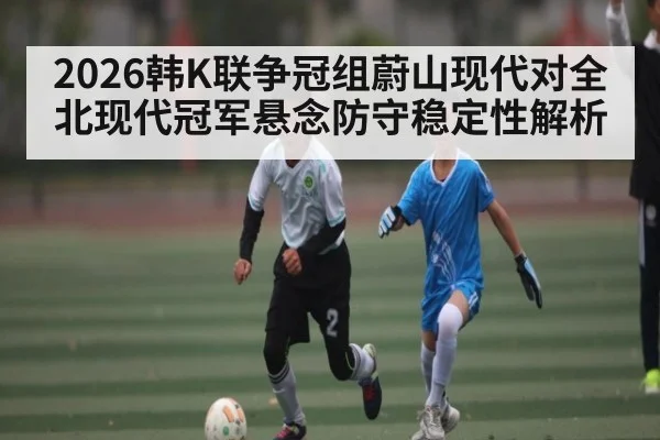 2026韩K联争冠组蔚山现代对全北现代冠军悬念防守稳定性解析